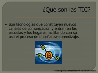 ¿Qué son las TIC?

• Son tecnologías que constituyen nuevos
  canales de comunicación y entran en las
  escuelas y los hogares facilitando con su
  uso el proceso de enseñanza-aprendizaje.




                            Tecnologías de Información y Comunicación.
 