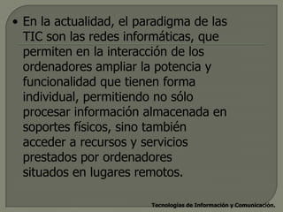 • En la actualidad, el paradigma de las
  TIC son las redes informáticas, que
  permiten en la interacción de los
  ordenadores ampliar la potencia y
  funcionalidad que tienen forma
  individual, permitiendo no sólo
  procesar información almacenada en
  soportes físicos, sino también
  acceder a recursos y servicios
  prestados por ordenadores
  situados en lugares remotos.

                         Tecnologías de Información y Comunicación.
 