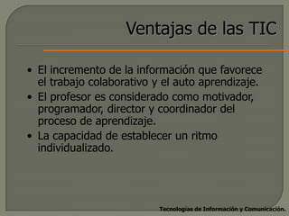 Ventajas de las TIC

• El incremento de la información que favorece
  el trabajo colaborativo y el auto aprendizaje.
• El profesor es considerado como motivador,
  programador, director y coordinador del
  proceso de aprendizaje.
• La capacidad de establecer un ritmo
  individualizado.




                           Tecnologías de Información y Comunicación.
 
