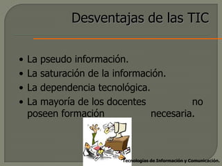 Desventajas de las TIC

•   La pseudo información.
•   La saturación de la información.
•   La dependencia tecnológica.
•   La mayoría de los docentes           no
    poseen formación            necesaria.



                         Tecnologías de Información y Comunicación.
 
