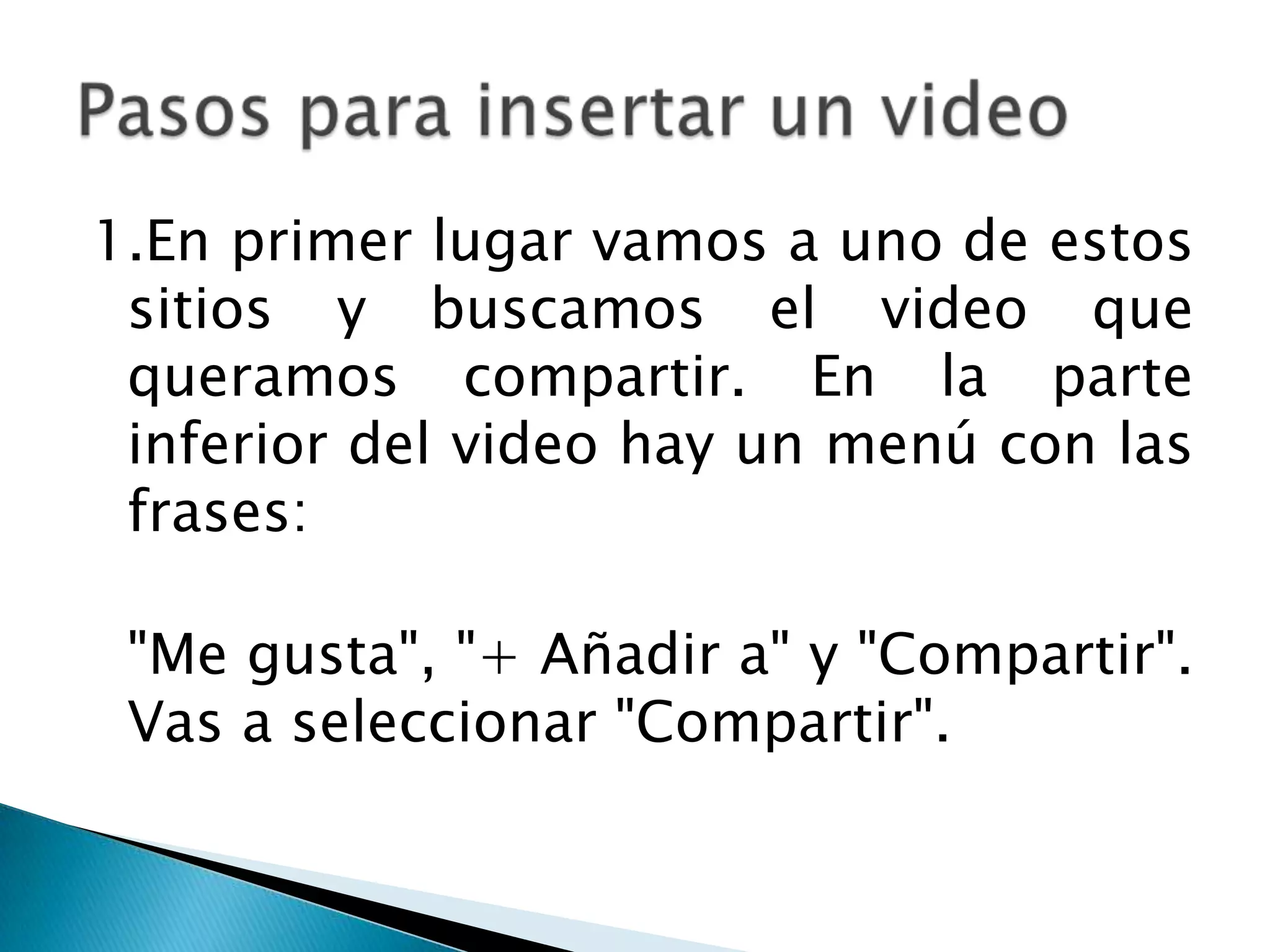 1.En primer lugar vamos a uno de estos
 sitios y buscamos el video que
 queramos compartir. En la parte
 inferior del video hay un menú con las
 frases:

 "Me gusta", "+ Añadir a" y "Compartir".
 Vas a seleccionar "Compartir".
 