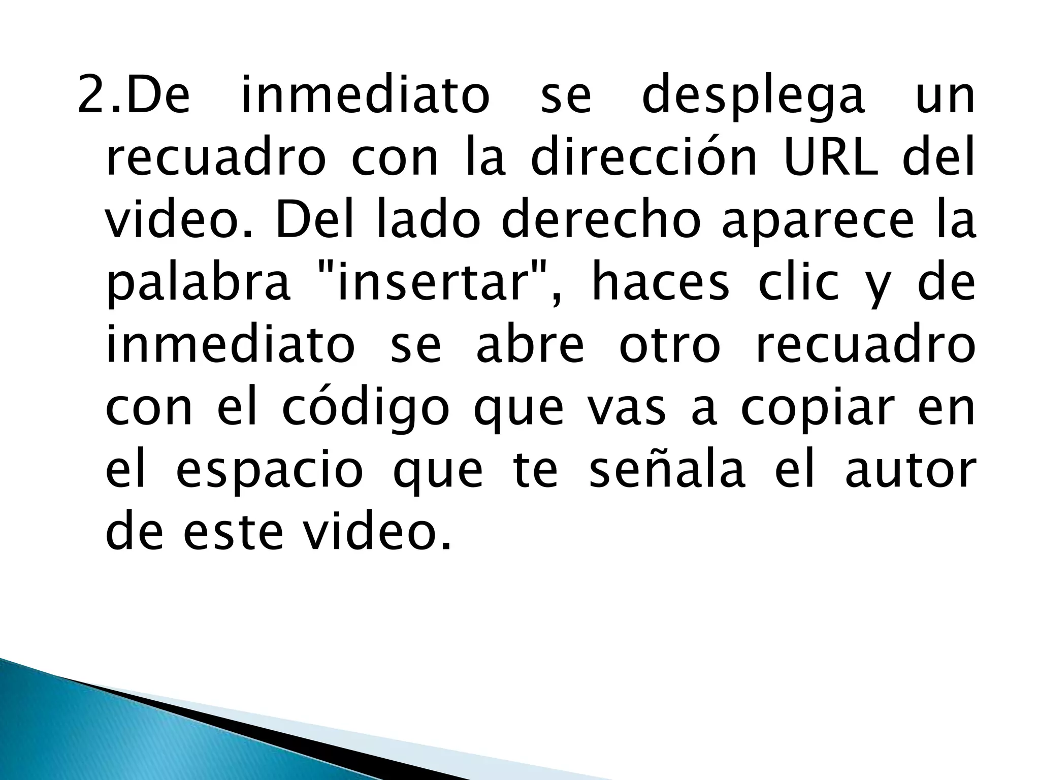 2.De inmediato se desplega un
 recuadro con la dirección URL del
 video. Del lado derecho aparece la
 palabra "insertar", haces clic y de
 inmediato se abre otro recuadro
 con el código que vas a copiar en
 el espacio que te señala el autor
 de este video.
 
