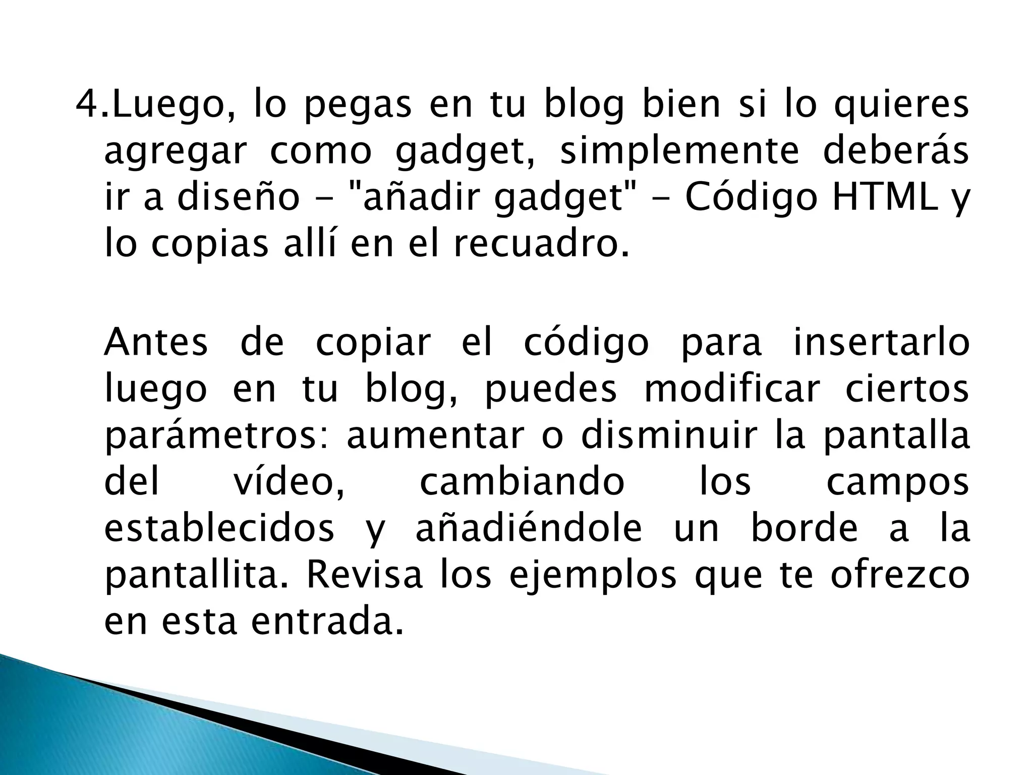 4.Luego, lo pegas en tu blog bien si lo quieres
 agregar como gadget, simplemente deberás
 ir a diseño - "añadir gadget" - Código HTML y
 lo copias allí en el recuadro.

 Antes de copiar el código para insertarlo
 luego en tu blog, puedes modificar ciertos
 parámetros: aumentar o disminuir la pantalla
 del    vídeo,     cambiando     los    campos
 establecidos y añadiéndole un borde a la
 pantallita. Revisa los ejemplos que te ofrezco
 en esta entrada.
 