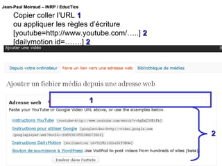 Copier coller l’URL  1 ou appliquer les règles d’écriture [youtube=http://www.youtube.com/…..]  2 [dailymotion id=…….]  2 1 2 