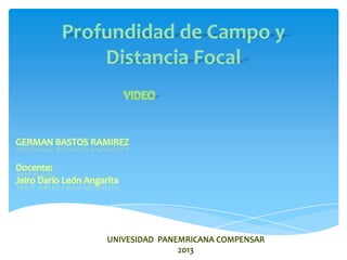 Profundidad de Campo y
               Distancia Focal
                            VIDEO


GERMAN BASTOS RAMIREZ

Docente:
Jairo Darío León Angarita




                      UNIVESIDAD PANEMRICANA COMPENSAR
                                     2013
 