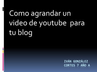 Como agrandar un
video de youtube para
tu blog


               IVÁN GONZÁLEZ
               CORTES 7 AÑO A
 