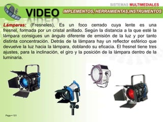 Page  101
SISTEMAS MULTIMEDIALES
VIDEO IMPLEMENTOS, HERRAMIENTAS,INSTRUMENTOS
Lámparas: (Fresneles), Es un foco cerrado cuya lente es una
fresnel, formada por un cristal anillado. Según la distancia a la que esté la
lámpara consigues un ángulo diferente de emisión de la luz y por tanto
distinta concentración. Detrás de la lámpara hay un reflector esférico que
devuelve la luz hacia la lámpara, doblando su eficacia. El fresnel tiene tres
ajustes, para la inclinación, el giro y la posición de la lámpara dentro de la
luminaria.
 