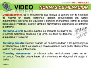Page  117
SISTEMAS MULTIMEDIALES
VIDEO NORMAS DE FILMACIÓN
Desplazamiento. Es el movimiento que realiza la cámara con la finalidad
de mostrar un objeto, personaje, acción, conversación etc. Estos
movimientos son tanto de izquierda a derecha (horizontal), como de arriba
hacia abajo (Vertical), existen también movimientos diagonales de extremo
a extremo.
Traveling Lateral: Sucede cuando las cámaras se mueve en
el sentido horizontal respecto a la toma, es decir de derecha
a izquierda y viceversa
Traveling Circular: Sucede cuando las cámaras rodean a los personajes a
nivel horizontal (360º), es usado en conversaciones para poder observar los
rostros de los que intervienen.
Traveling Ascendente. La cámara sube verticalmente como en un
ascensor. También puede hacer el movimiento en diagonal de abajo a
arriba.
 