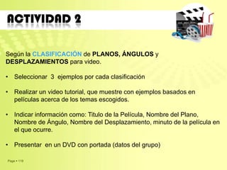 Page  119
ACTIVIDAD 2
Según la CLASIFICACIÓN de PLANOS, ÁNGULOS y
DESPLAZAMIENTOS para video.
• Seleccionar 3 ejemplos por cada clasificación
• Realizar un video tutorial, que muestre con ejemplos basados en
películas acerca de los temas escogidos.
• Indicar información como: Titulo de la Película, Nombre del Plano,
Nombre de Ángulo, Nombre del Desplazamiento, minuto de la película en
el que ocurre.
• Presentar en un DVD con portada (datos del grupo)
 