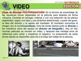 Page  121
SISTEMAS MULTIMEDIALES
VIDEO
Etapa de Montaje/ POSTPRODUCCIÓN: Es la técnica de ensamblaje de
las sucesivas tomas registradas en la película para dotarlas de forma
narrativa. Consiste en escoger, ordenar y unir una selección de los planos
registrados, según una idea y una dinámica determinada, a partir del guion,
la idea del director y el aporte del montador. El montador sincroniza la
imagen con el sonido(sonidista), mira las tomas diarias junto al director y
los miembros clave del equipo (el director de fotografía,). Hoy en día,
muchas películas se montan en vídeo, y después ese montaje sirve de
referencia para cortar y empalmar el negativo. La preparación de estas
tomas diarias se desarrolla cada día a lo largo del rodaje de la película.
EDICIÓN
 