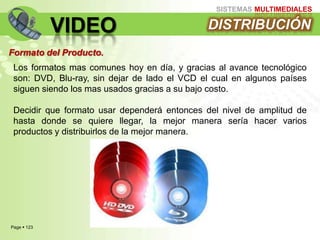 Page  123
SISTEMAS MULTIMEDIALES
VIDEO DISTRIBUCIÓN
Formato del Producto.
Los formatos mas comunes hoy en día, y gracias al avance tecnológico
son: DVD, Blu-ray, sin dejar de lado el VCD el cual en algunos países
siguen siendo los mas usados gracias a su bajo costo.
Decidir que formato usar dependerá entonces del nivel de amplitud de
hasta donde se quiere llegar, la mejor manera sería hacer varios
productos y distribuirlos de la mejor manera.
 