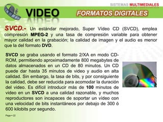 Page  22
SISTEMAS MULTIMEDIALES
VIDEO FORMATOS DIGITALES
SVCD.- Un estándar mejorado, Super Vídeo CD (SVCD), emplea
compresión MPEG-2 y una tasa de compresión variable para obtener
mayor calidad en la grabación; la calidad de imagen y el audio es menor
que la del formato DVD.
SVCD se graba usando el formato 2/XA en modo CD-
ROM, permitiendo aproximadamente 800 megabytes de
datos almacenados en un CD de 80 minutos. Un CD
puede dar hasta 35 minutos de video y audio en alta
calidad. Sin embargo, la tasa de bits, y por consiguiente
la calidad, debe ser reducida para acomodar la duración
del video. Es difícil introducir más de 100 minutos de
video en un SVCD a una calidad razonable, y muchos
reproductores son incapaces de soportar un vídeo con
una velocidad de bits instantáneos por debajo de 300 ó
600 kilobits por segundo.
 