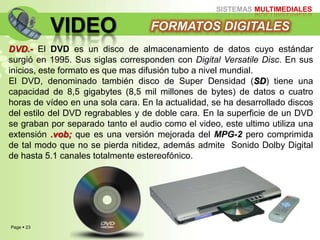 Page  23
SISTEMAS MULTIMEDIALES
VIDEO FORMATOS DIGITALES
DVD.- El DVD es un disco de almacenamiento de datos cuyo estándar
surgió en 1995. Sus siglas corresponden con Digital Versatile Disc. En sus
inicios, este formato es que mas difusión tubo a nivel mundial.
El DVD, denominado también disco de Super Densidad (SD) tiene una
capacidad de 8,5 gigabytes (8,5 mil millones de bytes) de datos o cuatro
horas de vídeo en una sola cara. En la actualidad, se ha desarrollado discos
del estilo del DVD regrabables y de doble cara. En la superficie de un DVD
se graban por separado tanto el audio como el video, este ultimo utiliza una
extensión .vob; que es una versión mejorada del MPG-2 pero comprimida
de tal modo que no se pierda nitidez, además admite Sonido Dolby Digital
de hasta 5.1 canales totalmente estereofónico.
 