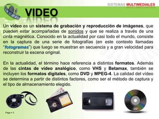 Page  3
SISTEMAS MULTIMEDIALES
VIDEO
Un vídeo es un sistema de grabación y reproducción de imágenes, que
pueden estar acompañadas de sonidos y que se realiza a través de una
cinta magnética. Conocido en la actualidad por casi todo el mundo, consiste
en la captura de una serie de fotografías (en este contexto llamadas
“fotogramas”) que luego se muestran en secuencia y a gran velocidad para
reconstruir la escena original.
En la actualidad, el término hace referencia a distintos formatos. Además
de las cintas de vídeo analógico, como VHS y Betamax, también se
incluyen los formatos digitales, como DVD y MPEG-4. La calidad del vídeo
se determina a partir de distintos factores, como ser el método de captura y
el tipo de almacenamiento elegido.
 