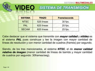 Page  30
SISTEMAS MULTIMEDIALES
VIDEO
Cabe destacar que el sistema que transmite con mayor calidad y nitidez es
el sistema PAL pues construye y lee la imagen con mayor cantidad de
líneas de resolución y con menor cantidad de cuadros (frames) por segundo.
Siendo, de los tres mencionados, el sistema NTSC, el de menor calidad
relativa de imagen (menor cantidad de líneas de barrido y mayor cantidad
de cuadros por segundo: 30frames/seg).
SISTEMA DE TRANSMISIÓN
SISTEMA TRAZO Frame/seconds
NTSC 525 líneas 30 fps.
PAL 625 líneas 25 fps.
SECAM 625 líneas 25 fps.
 