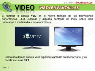 Page  33
SISTEMAS MULTIMEDIALES
VIDEO VISTA EN PANTALLAS
El tamaño o escala 16:9 es el nuevo formato de las televisiones
panorámicos, LED, plasmas y algunas pantallas de PC‟s, sobre todo
orientados a multimedia y entretenimiento.
Como nos damos cuenta varia significativamente en ancho y alto; y su
escala aun mas 16:9
 