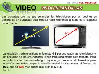 Page  34
SISTEMAS MULTIMEDIALES
VIDEO VISTA EN PANTALLAS
Las pulgadas con las que se miden las televisiones por así decirles en
general es en pulgadas; esta medida hace referencia al largo de la diagonal
de la misma.
La televisión tradicional tiene el formato 4:3 por esa razón las televisiones y
las pantallas de los ordenadores tienen tradicionalmente este formato. Para
las películas de cine, sin embargo, hay una gran variedad de formatos, pero
lo común para todos es que la relación ancho/alto sea mayor el formato es
16:9, que es 33% más ancho que el de la tv 4:3.
14"
32"
 