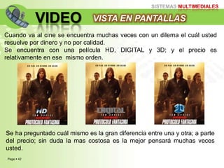 Page  42
SISTEMAS MULTIMEDIALES
VIDEO VISTA EN PANTALLAS
Cuando va al cine se encuentra muchas veces con un dilema el cuál usted
resuelve por dinero y no por calidad.
Se encuentra con una película HD, DIGITAL y 3D; y el precio es
relativamente en ese mismo orden.
Se ha preguntado cuál mismo es la gran diferencia entre una y otra; a parte
del precio; sin duda la mas costosa es la mejor pensará muchas veces
usted.
 