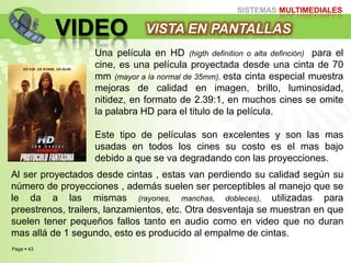 Page  43
SISTEMAS MULTIMEDIALES
VIDEO VISTA EN PANTALLAS
Una película en HD (higth definition o alta definción) para el
cine, es una película proyectada desde una cinta de 70
mm (mayor a la normal de 35mm), esta cinta especial muestra
mejoras de calidad en imagen, brillo, luminosidad,
nitidez, en formato de 2.39:1, en muchos cines se omite
la palabra HD para el titulo de la película.
Este tipo de películas son excelentes y son las mas
usadas en todos los cines su costo es el mas bajo
debido a que se va degradando con las proyecciones.
Al ser proyectados desde cintas , estas van perdiendo su calidad según su
número de proyecciones , además suelen ser perceptibles al manejo que se
le da a las mismas (rayones, manchas, dobleces), utilizadas para
preestrenos, trailers, lanzamientos, etc. Otra desventaja se muestran en que
suelen tener pequeños fallos tanto en audio como en video que no duran
mas allá de 1 segundo, esto es producido al empalme de cintas.
 