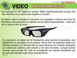 Page  46
SISTEMAS MULTIMEDIALES
VIDEO VISTA EN PANTALLAS
Una película en 3D digital en cambio difiere significativamente porque son
mas artefactos los usados para engañar a tus ojos.
De plano, está la pantalla la cuál tiene una parpadeo a manera de luces de
discoteca, este parpadeo es captado con las gafas especializadas , estas son
de un mismo color de lente.
Su proyección es digital con la finalidad de evitar percibir el parpadeo, solo
digitalmente el parpadeo no es notorio. Ahora bien las películas deben ser
filmadas también con técnicas 3D, es decir cámaras con 2 lentes separados
con distancias optimas para simular a los ojos humanos, aunque existen
técnicas para simular 3D, solo se conseguirán los mejores resultados con
las películas filmadas bajo estas características.
 