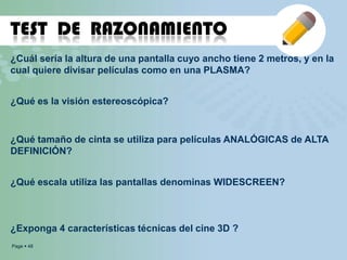 Page  48
TEST DE RAZONAMIENTO
¿Cuál sería la altura de una pantalla cuyo ancho tiene 2 metros, y en la
cual quiere divisar películas como en una PLASMA?
¿Qué es la visión estereoscópica?
¿Qué tamaño de cinta se utiliza para películas ANALÓGICAS de ALTA
DEFINICIÓN?
¿Qué escala utiliza las pantallas denominas WIDESCREEN?
¿Exponga 4 características técnicas del cine 3D ?
 