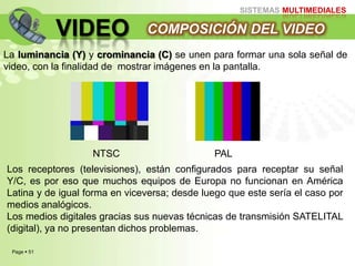 Page  51
SISTEMAS MULTIMEDIALES
VIDEO COMPOSICIÓN DEL VIDEO
La luminancia (Y) y crominancia (C) se unen para formar una sola señal de
video, con la finalidad de mostrar imágenes en la pantalla.
NTSC PAL
Los receptores (televisiones), están configurados para receptar su señal
Y/C, es por eso que muchos equipos de Europa no funcionan en América
Latina y de igual forma en viceversa; desde luego que este sería el caso por
medios analógicos.
Los medios digitales gracias sus nuevas técnicas de transmisión SATELITAL
(digital), ya no presentan dichos problemas.
 