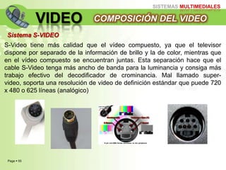 Page  55
SISTEMAS MULTIMEDIALES
VIDEO COMPOSICIÓN DEL VIDEO
Sistema S-VIDEO
S-Video tiene más calidad que el vídeo compuesto, ya que el televisor
dispone por separado de la información de brillo y la de color, mientras que
en el vídeo compuesto se encuentran juntas. Esta separación hace que el
cable S-Video tenga más ancho de banda para la luminancia y consiga más
trabajo efectivo del decodificador de crominancia. Mal llamado super-
video, soporta una resolución de video de definición estándar que puede 720
x 480 o 625 líneas (analógico)
 