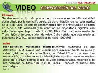 Page  56
SISTEMAS MULTIMEDIALES
VIDEO COMPOSICIÓN DEL VIDEO
Fireware
Se denomina al tipo de puerto de comunicaciones de alta velocidad
desarrollado por la compañía Apple. La denominación real de esta interfaz
es la IEEE 1394. Se trata de una tecnología para la entrada/salida de datos
en serie a alta velocidad y la conexión de dispositivos digitales, con
velocidades que llegan hasta los 800 Mb/s. Se usa como medio de
Transmisión o de compartición de video. Cabe señalar que este medio es
puramente DIGITAL, su resolución es de hasta 1360x768
HDMI
High-Definition Multimedia Interface(interfaz multimedia de alta
definición), HDMI provee una interfaz entre cualquier fuente de audio y
vídeo digital, un reproductor de Blu-ray, un Tablet PC, un ordenador o un
receptor A/V, y monitor de audio/vídeo digital compatible, como un televisor
digital (DTV).HDMI permite el uso de vídeo computarizado, mejorado o de
alta definición de hasta 1080 p (1080 líneas, 8 canales de audio), solo
medio digital.
 