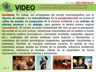 Page  76
SISTEMAS MULTIMEDIALES
VIDEO
Sonidista: En rodaje, los encargados del sonido cinematográfico son el
técnico de sonido y los microfonistas. En la postproducción se suman el
editor de sonido, el compositor de la música incidental y los artistas de
efectos sonoros y de doblaje, para generar la banda sonora original
(soundtrack). El sonido es parte fundamental del cine ya que la percepción
del sonido en el cine incluye: vibraciones interpretada por el cerebro a través
del sistema auditivo (procedencia, intensidad, tonalidad, materiales, espacio
etc.), cualidades del sonido estéticas como texturas y frecuencias, y
cualidades del sonido psicológicas (sugerentes, agradables, inquietantes o
molestas). También se manejan estímulos sonoros. El sonido es muy
importante porque amplía los límites de la pantalla, soluciona problemas
narrativos, cohesiona el montaje, influye en el espectador de forma
inconsciente y transmite historias y emociones.
PARTICIPANTES, COLABORADORES
 