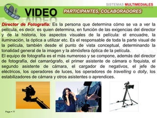 Page  77
SISTEMAS MULTIMEDIALES
VIDEO
Director de Fotografía: Es la persona que determina cómo se va a ver la
película, es decir, es quien determina, en función de las exigencias del director
y de la historia, los aspectos visuales de la película: el encuadre, la
iluminación, la óptica a utilizar etc. Es el responsable de toda la parte visual de
la película, también desde el punto de vista conceptual, determinando la
tonalidad general de la imagen y la atmósfera óptica de la película.
El equipo de fotografía es el más numeroso y se compone, además del director
de fotografía, del camarógrafo, el primer asistente de cámara o foquista, el
segundo asistente de cámara, el cargador de negativos, el jefe de
eléctricos, los operadores de luces, los operadores de travelling o dolly, los
estabilizadores de cámara y otros asistentes o aprendices.
PARTICIPANTES, COLABORADORES
 