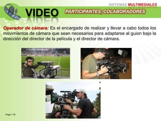 Page  78
SISTEMAS MULTIMEDIALES
VIDEO
Operador de cámara: Es el encargado de realizar y llevar a cabo todos los
movimientos de cámara que sean necesarios para adaptarse al guion bajo la
dirección del director de la película y el director de cámara.
PARTICIPANTES, COLABORADORES
 
