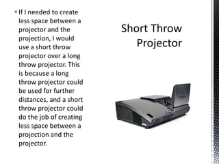 If I needed to create
less space between a
projector and the
projection, I would
use a short throw
projector over a long
throw projector. This
is because a long
throw projector could
be used for further
distances, and a short
throw projector could
do the job of creating
less space between a
projection and the
projector.
 