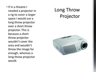 If in a theatre I
needed a projector in
a rig to cover a larger
space I would use a
long throw projector
over a short throw
projector. This is
because a short
throw projector
wouldn’t cover the
area and wouldn’t
throw the image far
enough, whereas a
long throw projector
would.
 