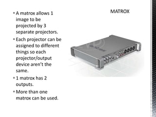 A matrox allows 1
image to be
projected by 3
separate projectors.
Each projector can be
assigned to different
things so each
projector/output
device aren’t the
same.
1 matrox has 2
outputs.
More than one
matrox can be used.
 