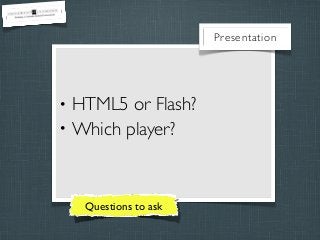 Presentation

•
•

HTML5 or Flash?
Which player?

Questions to ask

 