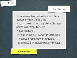 Distribution

+ consumes less bandwith, might be an
option for high trafﬁc sites
+ works with almost any client (Set-top
boxes, old computers etc.)
+ easy skipping
++ out of the box bandwith detection
-- massive problems with ﬁrewalls
- problematic in combination with CDNs
Streaming server

 