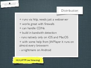 Distribution
+ runs via http, needs just a webserver
+ works great with ﬁrewalls
+ can handle CDNs
+ build in bandwith detection
- runs natively only on iOS and MacOS
+ with some help from JWPlayer it runs on
almost every browsern
- a nightmare on Android
HLS (HTTP Live Streaming)

 