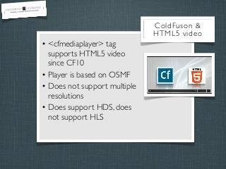 ColdFuson &
HTML5 video

• <cfmediaplayer> tag
supports HTML5 video
since CF10
• Player is based on OSMF
• Does not support multiple
resolutions
• Does support HDS, does
not support HLS

 
