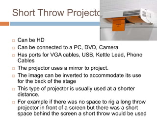 Short Throw Projector












Can be HD
Can be connected to a PC, DVD, Camera
Has ports for VGA cables, USB, Kettle Lead, Phono
Cables
The projector uses a mirror to project.
The image can be inverted to accommodate its use
for the back of the stage
This type of projector is usually used at a shorter
distance.
For example if there was no space to rig a long throw
projector in front of a screen but there was a short
space behind the screen a short throw would be used

 