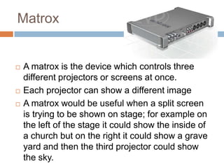 Matrox






A matrox is the device which controls three
different projectors or screens at once.
Each projector can show a different image
A matrox would be useful when a split screen
is trying to be shown on stage; for example on
the left of the stage it could show the inside of
a church but on the right it could show a grave
yard and then the third projector could show
the sky.

 