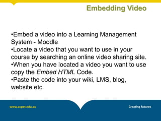 •Embed a video into a Learning Management
System - Moodle
•Locate a video that you want to use in your
course by searching an online video sharing site.
•When you have located a video you want to use
copy the Embed HTML Code.
•Paste the code into your wiki, LMS, blog,
website etc
Embedding Video
 