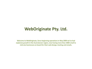WebOriginate Pty. Ltd.
Welcome to WebOriginate, Since beginning operations in May 2009 we’ve had
explosive growth in the Australasian region, now having more than 3000 small to
mid size businesses on board for their web design, hosting and emails.
 