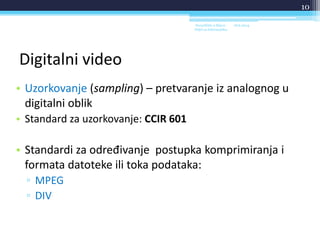 Digitalni video
• Uzorkovanje (sampling) – pretvaranje iz analognog u
digitalni oblik
• Standard za uzorkovanje: CCIR 601
• Standardi za određivanje postupka komprimiranja i
formata datoteke ili toka podataka:
▫ MPEG
▫ DIV
18.6.2014.Sveučilište u Rijeci -
Odjel za Informatiku
10
 