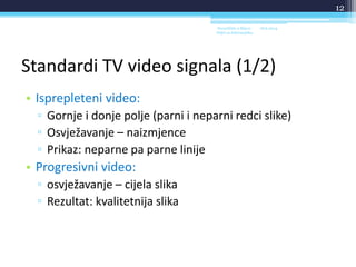 Standardi TV video signala (1/2)
• Isprepleteni video:
▫ Gornje i donje polje (parni i neparni redci slike)
▫ Osvježavanje – naizmjence
▫ Prikaz: neparne pa parne linije
• Progresivni video:
▫ osvježavanje – cijela slika
▫ Rezultat: kvalitetnija slika
18.6.2014.Sveučilište u Rijeci -
Odjel za Informatiku
12
 