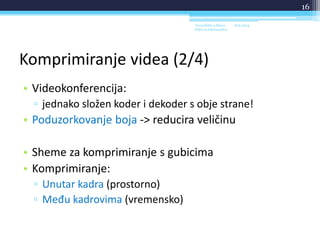 Komprimiranje videa (2/4)
• Videokonferencija:
▫ jednako složen koder i dekoder s obje strane!
• Poduzorkovanje boja -> reducira veličinu
• Sheme za komprimiranje s gubicima
• Komprimiranje:
▫ Unutar kadra (prostorno)
▫ Među kadrovima (vremensko)
18.6.2014.Sveučilište u Rijeci -
Odjel za Informatiku
16
 