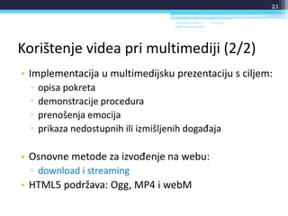 Korištenje videa pri multimediji (2/2)
• Implementacija u multimedijsku prezentaciju s ciljem:
▫ opisa pokreta
▫ demonstracije procedura
▫ prenošenja emocija
▫ prikaza nedostupnih ili izmišljenih događaja
• Osnovne metode za izvođenje na webu:
▫ download i streaming
• HTML5 podržava: Ogg, MP4 i webM
18.6.2014.Sveučilište u Rijeci -
Odjel za Informatiku
21
 