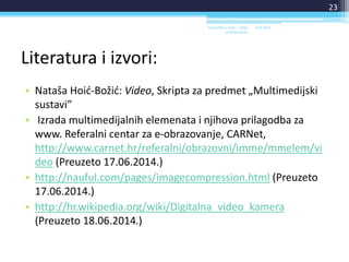 Literatura i izvori:
• Nataša Hoić-Božić: Video, Skripta za predmet „Multimedijski
sustavi”
• Izrada multimedijalnih elemenata i njihova prilagodba za
www. Referalni centar za e-obrazovanje, CARNet,
http://www.carnet.hr/referalni/obrazovni/imme/mmelem/vi
deo (Preuzeto 17.06.2014.)
• http://nauful.com/pages/imagecompression.html (Preuzeto
17.06.2014.)
• http://hr.wikipedia.org/wiki/Digitalna_video_kamera
(Preuzeto 18.06.2014.)
18.6.2014.Sveučilište u Rijeci - Odjel
za Informatiku
23
 