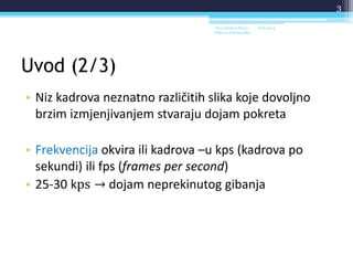 Uvod (2/3)
• Niz kadrova neznatno različitih slika koje dovoljno
brzim izmjenjivanjem stvaraju dojam pokreta
• Frekvencija okvira ili kadrova –u kps (kadrova po
sekundi) ili fps (frames per second)
• 25-30 kps → dojam neprekinutog gibanja
18.6.2014.Sveučilište u Rijeci -
Odjel za Informatiku
3
 