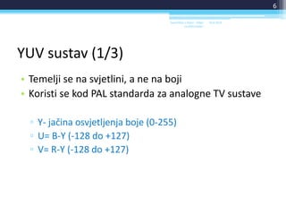 YUV sustav (1/3)
• Temelji se na svjetlini, a ne na boji
• Koristi se kod PAL standarda za analogne TV sustave
▫ Y- jačina osvjetljenja boje (0-255)
▫ U= B-Y (-128 do +127)
▫ V= R-Y (-128 do +127)
18.6.2014.Sveučilište u Rijeci - Odjel
za Informatiku
6
 