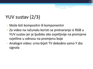 YUV sustav (2/3)
• Može biti kompozitni ili komponentni
• Za video na računalu koristi se pretvaranje iz RGB u
YUV sustav jer je ljudsko oko osjetljivije na promjene
svjetline u odnosu na promjenu boje
• Analogni video: crno-bijeli TV dekodira samo Y dio
signala
18.6.2014.Sveučilište u Rijeci - Odjel
za Informatiku
7
 